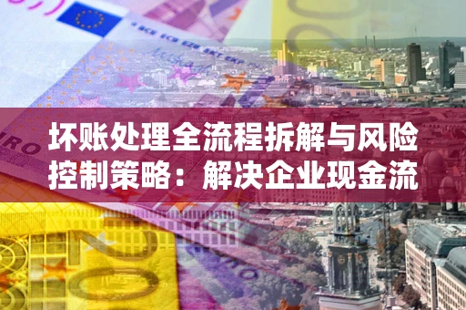 北京坏账处理全流程拆解与风险控制策略：解决企业现金流顽疾的实战指南