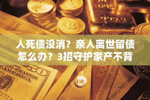 北京人死债没消？亲人离世留债怎么办？3招守护家产不背锅