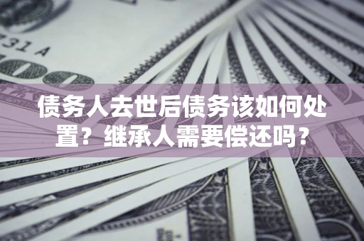 北京债务人去世后债务该如何处置？继承人需要偿还吗？
