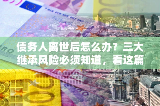 北京债务人离世后怎么办？三大继承风险必须知道，看这篇就够了